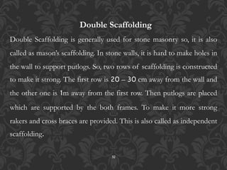 32
Double Scaffolding
Double Scaffolding is generally used for stone masonry so, it is also
called as mason’s scaffolding. In stone walls, it is hard to make holes in
the wall to support putlogs. So, two rows of scaffolding is constructed
to make it strong. The first row is 20 – 30 cm away from the wall and
the other one is 1m away from the first row. Then putlogs are placed
which are supported by the both frames. To make it more strong
rakers and cross braces are provided. This is also called as independent
scaffolding.
 