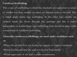 34
Cantilever Scaffolding:
This a type of scaffolding in which the standards are supported on series
of needles and these needles are taken out through holes in the wall. This
is called single frame type scaffolding. In the other type needles are
strutted inside the floors through the openings and this is called
independent or double frame type scaffolding. Care should be taken while
construction of cantilever scaffolding.
Generally cantilever scaffoldings are used under conditions such
as
•When the ground does not having the capacity to support standards.
•When the Ground near the wall is to be free from traffic.
•When upper part of the wall is under construction.
 