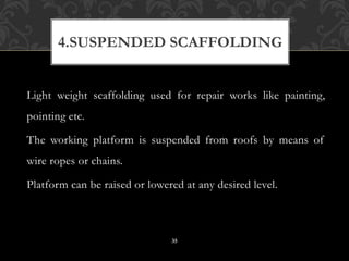 Light weight scaffolding used for repair works like painting,
pointing etc.
The working platform is suspended from roofs by means of
wire ropes or chains.
Platform can be raised or lowered at any desired level.
4.SUSPENDED SCAFFOLDING
35
 