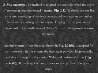 5
2. Box sheeting. This method is adopted in loose soils, when the depth
of excavation does not exceed 4 metres. Fig. 2.32 (a) shows the box like
structure, consisting of vertical sheets placed very near to each other
(some times touching each other) and keeping them in position by
longitudinal rows (usually two) of Wales. Struts are then provided across
the Wales.
Another system of box sheeting, shown in Fig. 2.32(b), is adopted for
very loose soils. In this system, the sheeting is provided longitudinally,
and they are supported by vertical Wales and horizontal struts [Fig.
2.32 (b)]. If the height is more, braces are also provided along with
struts.
 