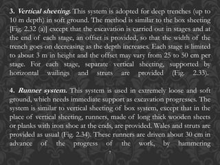 7
3. Vertical sheeting. This system is adopted for deep trenches (up to
10 m depth) in soft ground. The method is similar to the box sheeting
[Fig. 2.32 (a)] except that the excavation is carried out in stages and at
the end of each stage, an offset is provided, so that the width of the
trench goes on decreasing as the depth increases. Each stage is limited
to about 3 m in height and the offset may vary from 25 to 50 cm per
stage. For each stage, separate vertical sheeting, supported by
horizontal wailings and struts are provided (Fig. 2.33).
4. Runner system. This system is used in extremely loose and soft
ground, which needs immediate support as excavation progresses. The
system is similar to vertical sheeting of box system, except that in the
place of vertical sheeting, runners, made of long thick wooden sheets
or planks with iron shoe at the ends, are provided. Wales and struts are
provided as usual (Fig. 2.34). These runners are driven about 30 cm in
advance of the progress of the work, by hammering
 