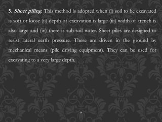 9
5. Sheet piling. This method is adopted when (i) soil to be excavated
is soft or loose (ii) depth of excavation is large (iii) width of trench is
also large and (iv) there is sub-soil water. Sheet piles are designed to
resist lateral earth pressure. These are driven in the ground by
mechanical means (pile driving equipment). They can be used for
excavating to a very large depth.
 
