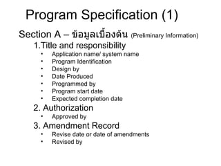 Section A –  ข้อมูลเบื้องต้น  ( Preliminary Information) 1.Title and responsibility  Application name/ system name Program Identification Design by Date Produced Programmed by Program start date Expected completion date 2. Authorization  Approved by 3. Amendment Record  Revise date or date of amendments Revised by Program Specification  (1) 