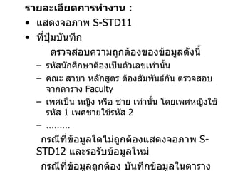 รายละเอียดการทำงาน   :  แสดงจอภาพ  S-STD11   ที่ปุ่มบันทึก  ตรวจสอบความถูกต้องของข้อมูลดังนี้ รหัสนักศึกษาต้องเป็นตัวเลขเท่านั้น คณะ สาขา หลักสูตร ต้องสัมพันธ์กัน ตรวจสอบจากตาราง  Faculty เพศเป็น หญิง หรือ ชาย เท่านั้น โดยเพศหญิงใช้ รหัส  1  เพศชายใช้รหัส  2 ......... กรณีที่ข้อมูลใดไม่ถูกต้องแสดงจอภาพ  S-STD12  และรอรับข้อมูลใหม่ กรณีที่ข้อมูลถูกต้อง บันทึกข้อมูลในตาราง  student 3.  ปุ่มปิด  ออกจากโปรแกรม 