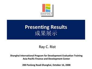 Presenting Results 成果展示 Shanghai International Program for Development Evaluation Training Asia-Pacific Finance and Development Center 200 Panlong Road-Shanghai, October 16, 2008 Ray C. Rist 