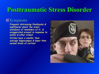 Posttraumatic Stress Disorder Symptoms Frequent distressing flashbacks & nightmares about the event, avoidance of reminders of it, & exaggerated arousal in response to noises & other stimuli Victims have a smaller than average hippocampus & lower than normal levels of cortisol 