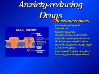 Anxiety-reducing Drugs Benzodiazepines Commonly used class of tranquilizers Includes: diazepam, chlordiazepoxide & alprozolam They bind to a receptor site on the GABA A  receptor complex which causes the receptor to change shape & bind more tightly They exert their antianxiety effects in the amygdala & hypothalamus 