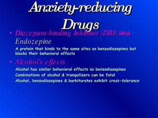Anxiety-reducing Drugs Diazepam-binding Inhibitor (DBI)  aka  Endozepine A protein that binds to the same sites as benzodiazepines but blocks their behavioral effects Alcohol’s effects Alcohol has similar behavioral effects as benzodiazepines Combinations of alcohol & tranquilizers can be fatal Alcohol, benzodiazepines & barbiturates exhibit  cross-tolerance 