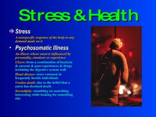 Stress & Health Stress A nonspecific response of the body to any demand made on it Psychosomatic Illness An illness whose onset is influenced by personality, emotions or experience Ulcers:  from a combination of bacteria & current & past experiences & drugs irritating the digestive system wall Heart disease:   more common in frequently hostile individuals Voodoo death:  due to the belief that a curse has destined death Serendipity:  stumbling on something interesting while looking for something else 