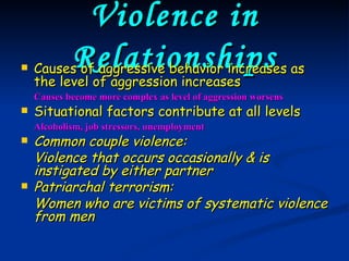 Violence in Relationships Causes of aggressive behavior increases as the level of aggression increases Causes become more complex as level of aggression worsens Situational factors contribute at all levels Alcoholism, job stressors, unemployment Common couple violence: Violence that occurs occasionally & is instigated by either partner Patriarchal terrorism: Women who are victims of systematic violence from men 