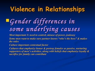 Violence in Relationships Gender differences in some underlying causes Most important 3: need to control, misuse of power, jealousy Some men want to make sure partner knows “who’s the boss” & makes the rules Culture important contextual factor Cultures that emphasize honor & portray females as passive, nurturing supporters of men’s activities, along with beliefs that emphasize loyalty & sacrifice for family can contribute 