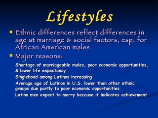 Lifestyles Ethnic differences reflect differences in age at marriage & social factors, esp. for African American males Major reasons: Shortage of marriageable males, poor economic opportunities, & lower life expectancy Singlehood among Latinos increasing Average age of Latinos in U.S. lower than other ethnic groups due partly to poor economic opportunities Latino men expect to marry because it indicates achievement 