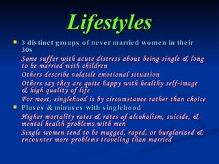 Lifestyles 3 distinct groups of never married women in their 30s Some suffer with acute distress about being single & long to be married with children Others describe volatile emotional situation Others say they are quite happy with healthy self-image & high quality of life For most, singlehood is by circumstance rather than choice Pluses & minuses with singlehood Higher mortality rates & rates of alcoholism, suicide, & mental health problems with men Single women tend to be mugged, raped, or burglarized & encounter more problems traveling than married 