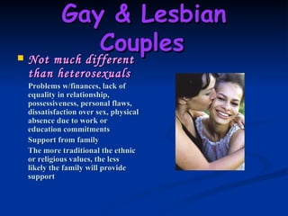 Gay & Lesbian Couples   Not much different than heterosexuals Problems w/finances, lack of equality in relationship, possessiveness, personal flaws, dissatisfaction over sex, physical absence due to work or education commitments Support from family The more traditional the ethnic or religious values, the less likely the family will provide support   