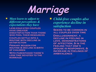 Marriage Must learn to adjust to different perceptions & expectations they have Less educated couples have greater dissatisfaction than those who pool their resources Couples settle into a routine with decline in satisfaction Primary reason for routine & decline is birth of children With parenthood there’s less time devoted to the marriage Child-free couples also experience decline in satisfaction Seems to be common in all couples over time Disillusionment, a decline in feeling in love, demonstrations of affection, & in the feeling that one’s spouse is responsive, & increase in feelings of ambivalence 