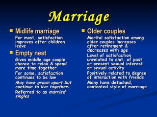 Marriage Midlife marriage For most, satisfaction improves after children leave Empty nest Gives middle age couple chance to relax & spend more time together For some, satisfaction continues to be low May have grown apart but continue to live together: Referred to as  married singles Older couples Marital satisfaction among older couples increases after retirement & decreases with age Level of satisfaction unrelated to amt. of past or present sexual interest or sexual activity Positively related to degree of interaction with friends Many have detached, contented style of marriage 
