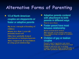 Alternative Forms of Parenting   1/3 of North American couples are stepparents or foster or adoptive parents Big issue: strength of bonding of children Infants less than 1 year will probably bond well Older have probably formed attachments to biological parents Many stepparents & stepchildren develop good relationships Adoptive parents contend with attachment to birth parents in different ways Want to meet them Foster parent have most tenuous relationship Bond can form & be broken Must provide secure homes but won’t have children long enough to establish continuity Children of gay or lesbian couples Parent’s don’t experience any more problems than children of heterosexual Children raised by gay or lesbian couples do not develop sexual identity or any other problems than heterosexual 