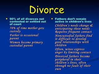 Divorce   90% of all divorces not contested or settled out of court 70% of time mother gets custody Father is occasional parent Women become primary custodial parent Fathers don’t remain active in children’s lives Children’s needs change & anticipating these needs Requires frequent contact Noncustodial fathers find it difficult to develop good relationships with children Often, wives express anger by limiting contact Divorced fathers become peripheral in their children’s lives, often through no fault of their own 