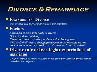 Divorce & Remarriage   Reasons for Divorce U.S. divorce rate higher than many other countries Factors African Americans more likely to divorce Hispanics show variability Ethnically mixed more likely to divorce than homogenous With no fault divorce & changing expectations re: marriage reasons became communication problems, unhappiness, & incompatibility Divorce rate reflects higher expectations of marriage Couples expect partners will help them grow personally & provide more than financial support 