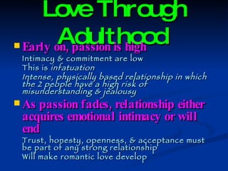 Love Through Adulthood   Early on, passion is high Intimacy & commitment are low This is  infatuation Intense, physically based relationship in which the 2 people have a high risk of misunderstanding & jealousy As passion fades, relationship either acquires emotional intimacy or will end Trust, honesty, openness, & acceptance must be part of any strong relationship Will make romantic love develop 