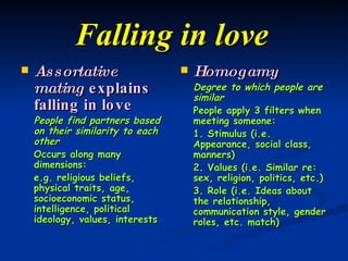 Falling in love   Assortative mating  explains falling in love People find partners based on their similarity to each other Occurs along many dimensions: e.g. religious beliefs, physical traits, age, socioeconomic status, intelligence, political ideology, values, interests Homogamy Degree to which people are similar People apply 3 filters when meeting someone: 1. Stimulus (i.e. Appearance, social class, manners) 2. Values (i.e. Similar re: sex, religion, politics, etc.) 3. Role (i.e. Ideas about the relationship, communication style, gender roles, etc. match) 