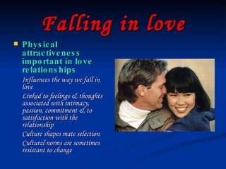 Falling in love Physical attractiveness important in love relationships Influences the way we fall in love Linked to feelings & thoughts associated with intimacy, passion, commitment & to satisfaction with the relationship Culture shapes mate selection Cultural norms are sometimes resistant to change 