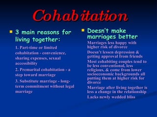 Cohabitation 3 main reasons for living together: 1. Part-time or limited cohabitation - convenience, sharing expenses, sexual accessibility 2. Premarital cohabitation - a step toward marriage 3. Substitute marriage - long-term commitment without legal marriage Doesn’t make marriages better Marriages less happy with higher risk of divorce Doesn’t lessen depression & getting approval from friends Most cohabiting couples tend to be less conventional, less religious, & come from lower socioeconomic backgrounds all putting them at higher risk for divorce Marriage after living together is less a change in the relationship Lacks newly wedded bliss 