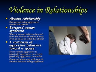 Violence in Relationships   Abusive relationship One person being aggressive toward the partner Battered woman syndrome When a woman believes she can’t leave the abusive situation & may even go so far as to kill her abuser A continuum of aggressive behaviors toward a spouse From verbally aggressive to physically aggressive, to severely physically aggressive, to murder Causes of abuse vary with type of abusive behavior being expressed 