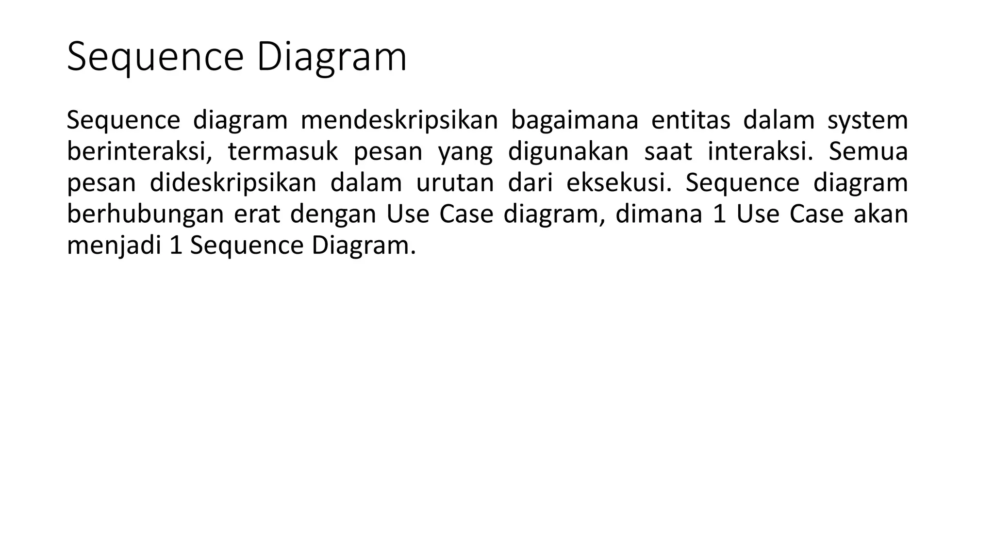Sequence Diagram
Sequence diagram mendeskripsikan bagaimana entitas dalam system
berinteraksi, termasuk pesan yang digunakan saat interaksi. Semua
pesan dideskripsikan dalam urutan dari eksekusi. Sequence diagram
berhubungan erat dengan Use Case diagram, dimana 1 Use Case akan
menjadi 1 Sequence Diagram.