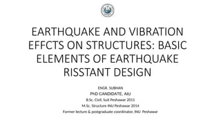 EARTHQUAKE AND VIBRATION
EFFCTS ON STRUCTURES: BASIC
ELEMENTS OF EARTHQUAKE
RISSTANT DESIGN
ENGR. SUBHAN
PhD CANDIDATE, AIU
B.Sc. Civil, Suit Peshawar 2011
M.Sc. Structure INU Peshawar 2014
Former lecture & postgraduate coordinator, INU Peshawar
 