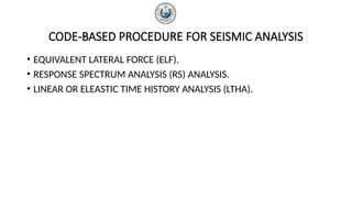 CODE-BASED PROCEDURE FOR SEISMIC ANALYSIS
• EQUIVALENT LATERAL FORCE (ELF).
• RESPONSE SPECTRUM ANALYSIS (RS) ANALYSIS.
• LINEAR OR ELEASTIC TIME HISTORY ANALYSIS (LTHA).
 