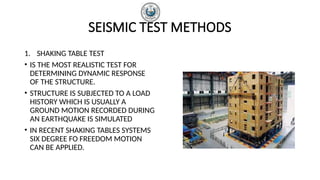 SEISMIC TEST METHODS
1. SHAKING TABLE TEST
• IS THE MOST REALISTIC TEST FOR
DETERMINING DYNAMIC RESPONSE
OF THE STRUCTURE.
• STRUCTURE IS SUBJECTED TO A LOAD
HISTORY WHICH IS USUALLY A
GROUND MOTION RECORDED DURING
AN EARTHQUAKE IS SIMULATED
• IN RECENT SHAKING TABLES SYSTEMS
SIX DEGREE FO FREEDOM MOTION
CAN BE APPLIED.
 