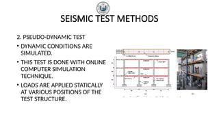 SEISMIC TEST METHODS
2. PSEUDO-DYNAMIC TEST
• DYNAMIC CONDITIONS ARE
SIMULATED.
• THIS TEST IS DONE WITH ONLINE
COMPUTER SIMULATION
TECHNIQUE.
• LOADS ARE APPLIED STATICALLY
AT VARIOUS POSITIONS OF THE
TEST STRUCTURE.
 