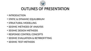 OUTLINES OF PRESENTATION
• INTRODUCTION
• STATIC & DYNAMIC EQUILIBRIUM
• STRUCTURAL MODELLING
• SEISMIC METHODS OF ANALYSIS
• SEISMIC DESIGN METHODS
• RESPONSE CONTROL CONCEPTS
• SEISMIC EVALUATION & RETRROFITTING
• SEISMIC TEST METHODS
 