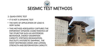 SEISMIC TEST METHODS
3. QUASI-STATIC TEST
• IT IS NOT A DYNAMIC TEST
• THE RATE OF APPLICATION OF LOAD IS
VERY SLOW.
• THIS METHOD ADEQUATELY CAPTURES THE
IMPORTANT DYNAMIC CHARCTERISTICS OF
THE STURCTUR SUCH AS HSYSTERESIS
BEHAVIOUR, ENERGY DISSIPATION
CAPACITY, STIFFNESS DEGRADATION,
DUCTILITY, HYSTERETIC DAMPING, THE
MOST DESTRESSED ZONES AND LATERAL
STRENGTH AND DEFORMATION CAPACITY.
 