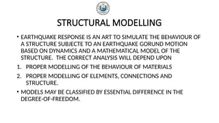 STRUCTURAL MODELLING
• EARTHQUAKE RESPONSE IS AN ART TO SIMULATE THE BEHAVIOUR OF
A STRUCTURE SUBJECTE TO AN EARTHQUAKE GORUND MOTION
BASED ON DYNAMICS AND A MATHEMATICAL MODEL OF THE
STRUCTURE. THE CORRECT ANALYSIS WILL DEPEND UPON
1. PROPER MODELLING OF THE BEHAVIOUR OF MATERIALS
2. PROPER MODELLING OF ELEMENTS, CONNECTIONS AND
STRUCTURE.
• MODELS MAY BE CLASSIFIED BY ESSENTIAL DIFFERENCE IN THE
DEGREE-OF-FREEDOM.
 