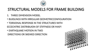 STRUCTURAL MODELS FOR FRAME BUILDING
1. THREE DIMENSION MODEL
• BUIDLINGS WITH IRRGULAR GEOMETRICCONFIGURATION
• TORSIONAL RESPONSE IN THE STRUCTURES WITH
ECCECNTRIC DISTRIBUION OF STIFFNESS OR MASS
• EARTHQUAKE MOTION IN TWO
DIRECTIONS OR SKEWED DIRECTION
 