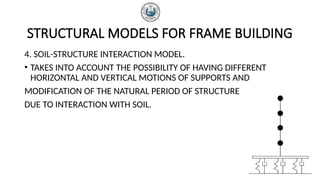 STRUCTURAL MODELS FOR FRAME BUILDING
4. SOIL-STRUCTURE INTERACTION MODEL.
• TAKES INTO ACCOUNT THE POSSIBILITY OF HAVING DIFFERENT
HORIZONTAL AND VERTICAL MOTIONS OF SUPPORTS AND
MODIFICATION OF THE NATURAL PERIOD OF STRUCTURE
DUE TO INTERACTION WITH SOIL.
 