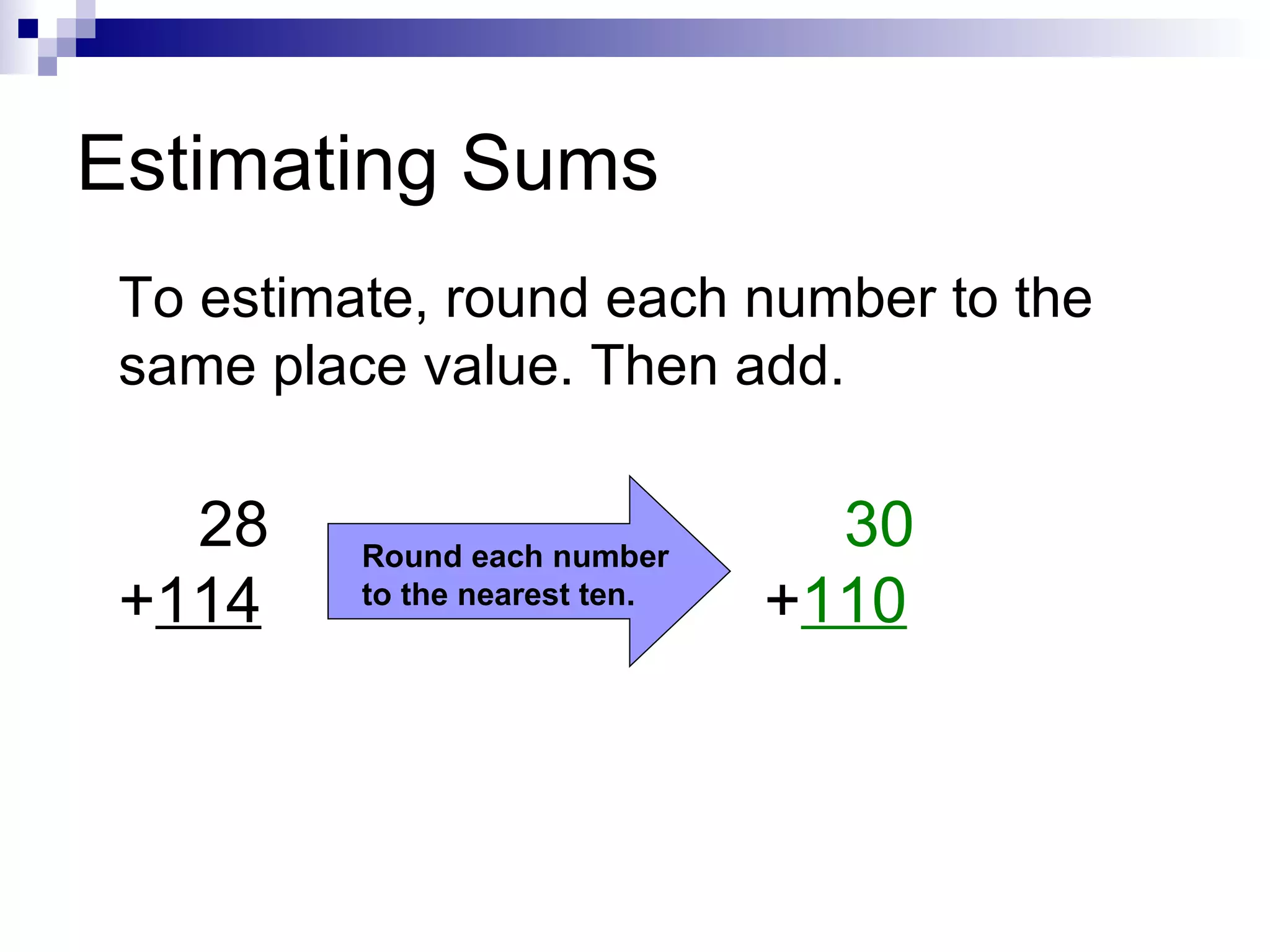 Estimating Sums To estimate, round each number to the same place value. Then add. 28 + 114 Round each number to the nearest ten. 30 + 110 