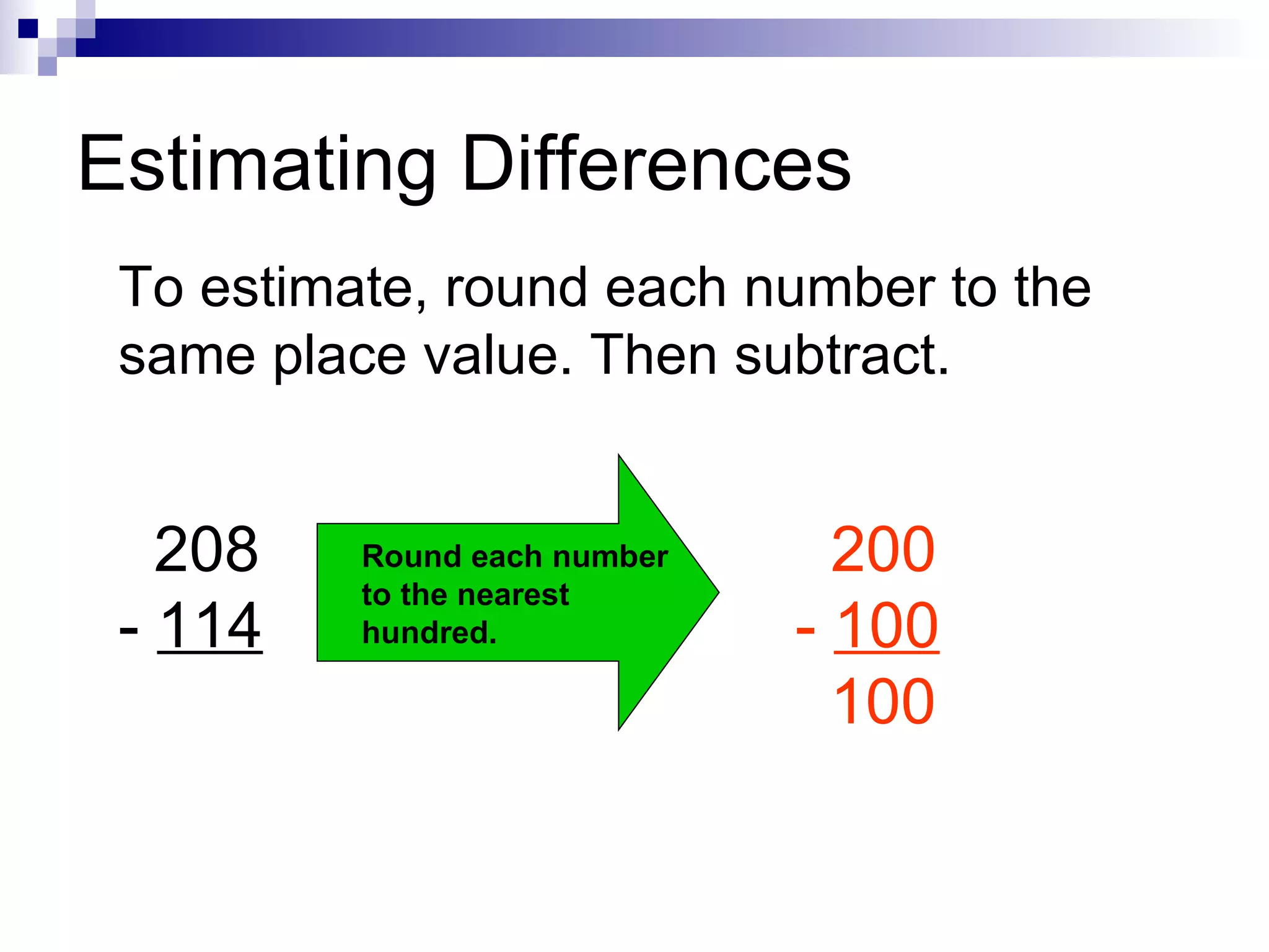 Estimating Differences To estimate, round each number to the same place value. Then subtract. 208 -  114 Round each number to the nearest hundred. 200 -  100   100 