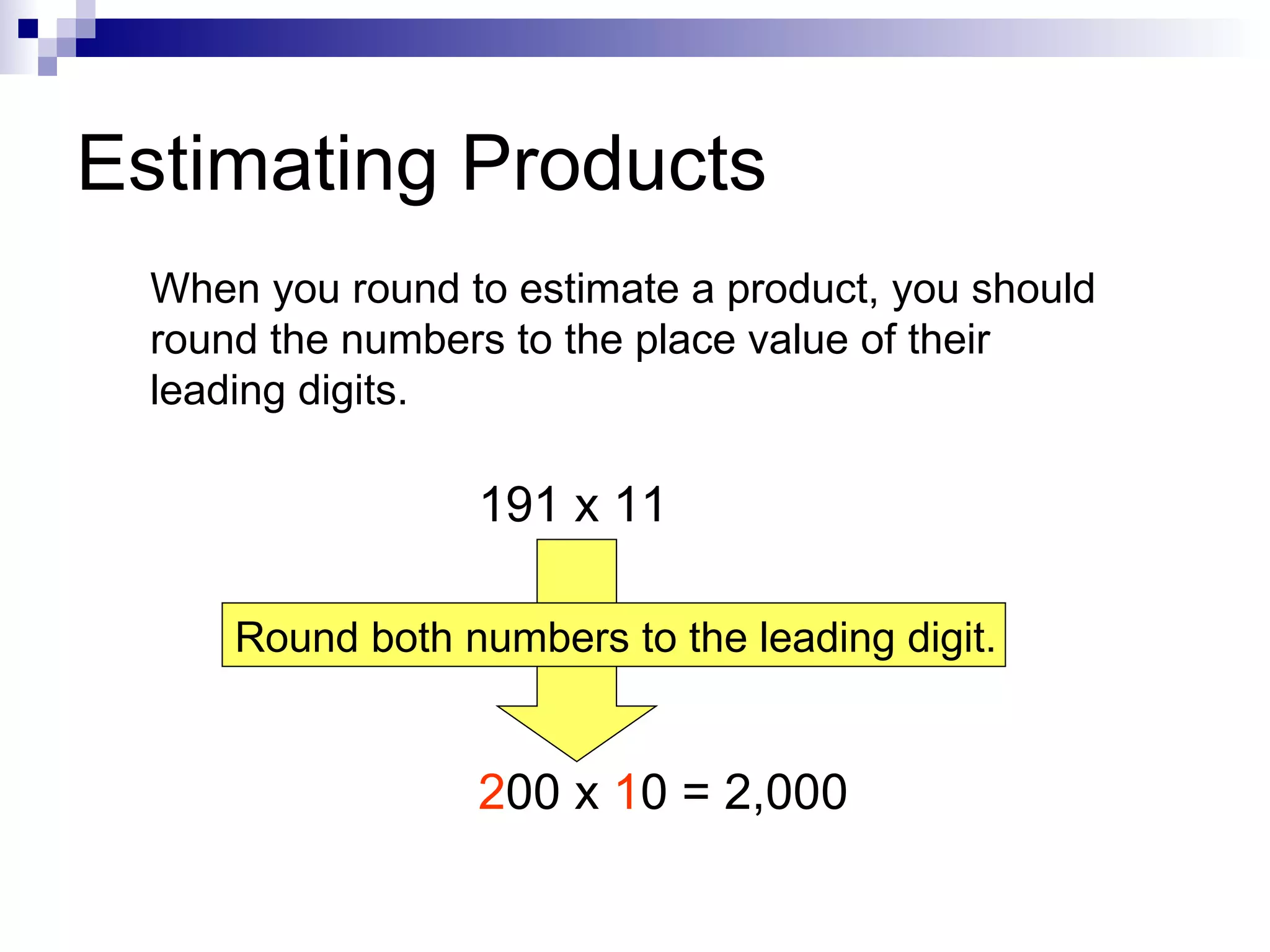 Estimating Products When you round to estimate a product, you should round the numbers to the place value of their leading digits. 191 x 11 2 00 x  1 0 = 2,000 Round both numbers to the leading digit. 