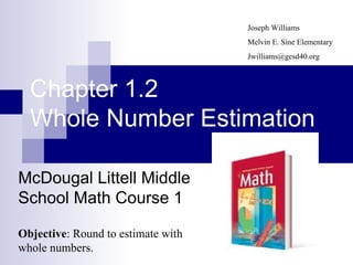 Chapter 1.2 Whole Number Estimation McDougal Littell Middle School Math Course 1 Joseph Williams Melvin E. Sine Elementary [email_address] Objective : Round to estimate with whole numbers. 