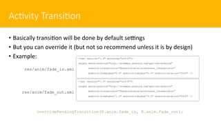 Ac#vity Transi#on
•  Basically transi$on will be done by default seengs
•  But you can override it (but not so recommend unless it is by design)
•  Example: <?xml version="1.0" encoding="utf-8"?>
<alpha xmlns:android="http://schemas.android.com/apk/res/android"
android:interpolator="@android:anim/accelerate_interpolator"
android:fromAlpha="0.0" android:toAlpha="1.0" android:duration="2000" />
res/anim/fade_in.xml
<?xml version="1.0" encoding="utf-8"?>
<alpha xmlns:android="http://schemas.android.com/apk/res/android"
android:interpolator="@android:anim/accelerate_interpolator"
android:fromAlpha=“1.0" android:toAlpha=“0.0" android:duration="2000" />
res/anim/fade_out.xml
overridePendingTransition(R.anim.fade_in, R.anim.fade_out);
 