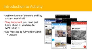 Introduc#on to Ac#vity
•  Ac$vity is one of the core and key
system in Android
•  Very important, you can’t just
know about it, you have to
MASTER at it
•  Key message to fully understand:
•  Lifecycle
 