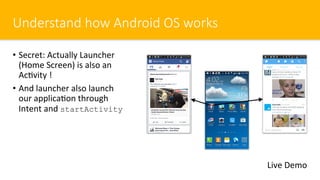 Understand how Android OS works
•  Secret: Actually Launcher
(Home Screen) is also an
Ac$vity !
•  And launcher also launch
our applica$on through
Intent and startActivity
Live Demo
 