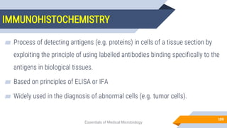 IMMUNOHISTOCHEMISTRY
109
▰ Process of detecting antigens (e.g. proteins) in cells of a tissue section by
exploiting the principle of using labelled antibodies binding specifically to the
antigens in biological tissues.
▰ Based on principles of ELISA or IFA
▰ Widely used in the diagnosis of abnormal cells (e.g. tumor cells).
Essentials of Medical Microbiology
 