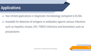 Applications
114
▰ Has limited applications in diagnostic microbiology compared to ELISA.
▰ Available for detection of antigens or antibodies against various infections
such as hepatitis viruses, HIV, TORCH infections and biomarkers such as
procalcitonin.
Essentials of Medical Microbiology
 