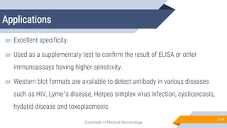 Applications
119
▰ Excellent specificity.
▰ Used as a supplementary test to confirm the result of ELISA or other
immunoassays having higher sensitivity.
▰ Western blot formats are available to detect antibody in various diseases
such as HIV, Lyme’s disease, Herpes simplex virus infection, cysticercosis,
hydatid disease and toxoplasmosis.
Essentials of Medical Microbiology
 