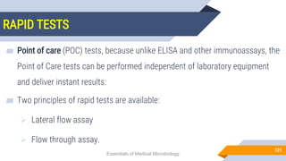RAPID TESTS
121
▰ Point of care (POC) tests, because unlike ELISA and other immunoassays, the
Point of Care tests can be performed independent of laboratory equipment
and deliver instant results.
▰ Two principles of rapid tests are available:
 Lateral flow assay
 Flow through assay.
Essentials of Medical Microbiology
 