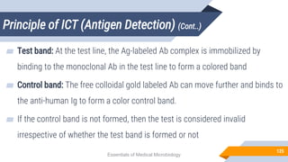 Principle of ICT (Antigen Detection) (Cont..)
125
▰ Test band: At the test line, the Ag-labeled Ab complex is immobilized by
binding to the monoclonal Ab in the test line to form a colored band
▰ Control band: The free colloidal gold labeled Ab can move further and binds to
the anti-human Ig to form a color control band.
▰ If the control band is not formed, then the test is considered invalid
irrespective of whether the test band is formed or not
Essentials of Medical Microbiology
 